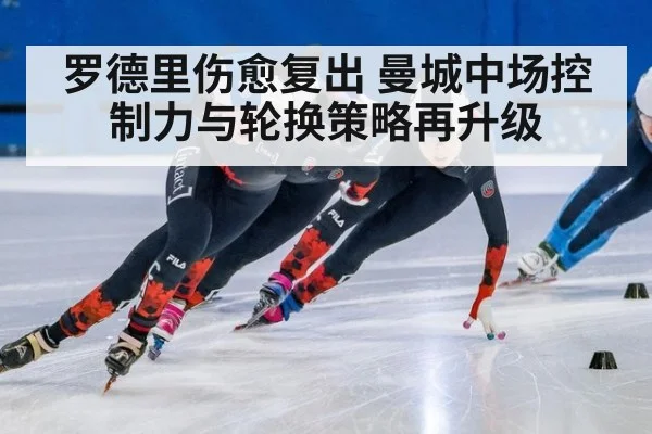 罗德里伤愈复出 曼城中场控制力与轮换策略再升级