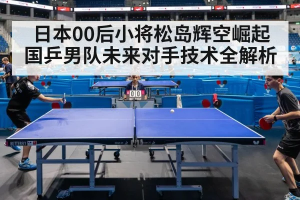 日本00后小将松岛辉空崛起 国乒男队未来对手技术全解析