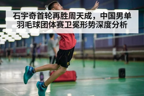 石宇奇首轮再胜周天成，中国男单羽毛球团体赛卫冕形势深度分析